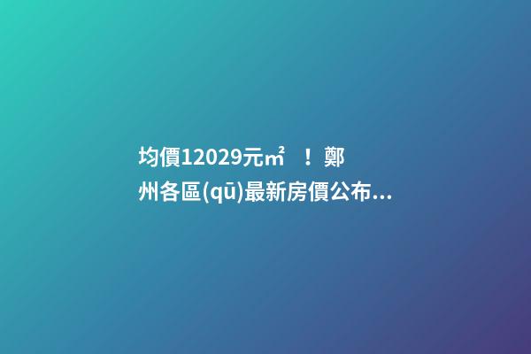 均價12029元/㎡！鄭州各區(qū)最新房價公布！購房前需要注意哪些事？